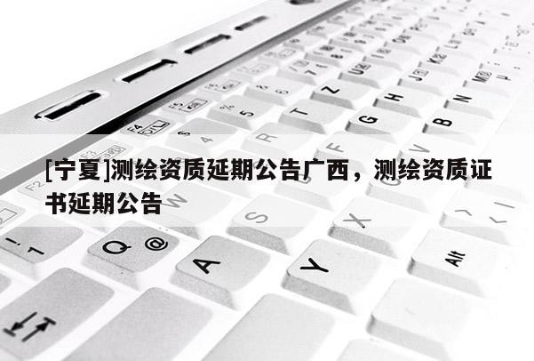 [寧夏]測(cè)繪資質(zhì)延期公告廣西，測(cè)繪資質(zhì)證書延期公告