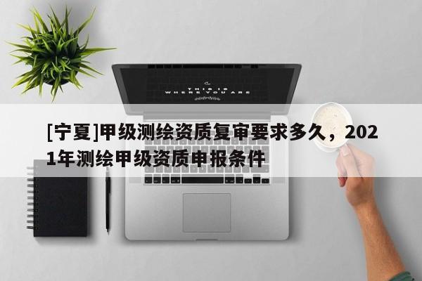 [寧夏]甲級測繪資質(zhì)復(fù)審要求多久，2021年測繪甲級資質(zhì)申報條件