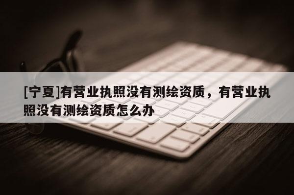 [寧夏]有營業(yè)執(zhí)照沒有測繪資質(zhì)，有營業(yè)執(zhí)照沒有測繪資質(zhì)怎么辦
