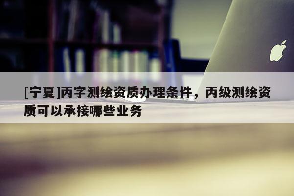 [寧夏]丙字測繪資質(zhì)辦理條件，丙級測繪資質(zhì)可以承接哪些業(yè)務(wù)