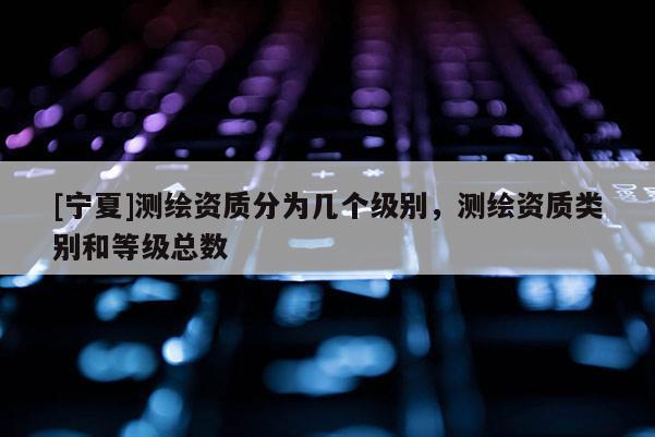 [寧夏]測繪資質分為幾個級別，測繪資質類別和等級總數(shù)