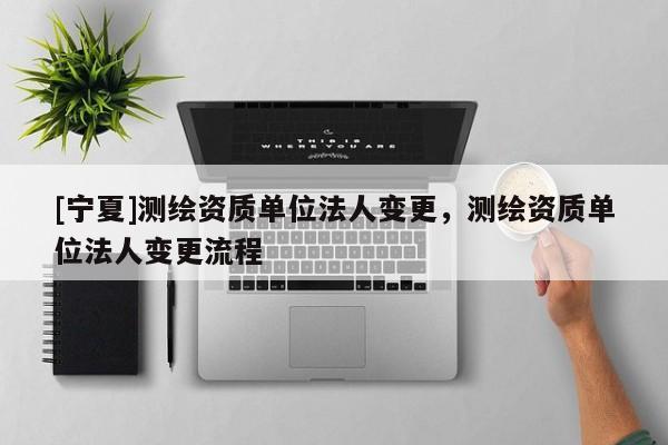[寧夏]測(cè)繪資質(zhì)單位法人變更，測(cè)繪資質(zhì)單位法人變更流程