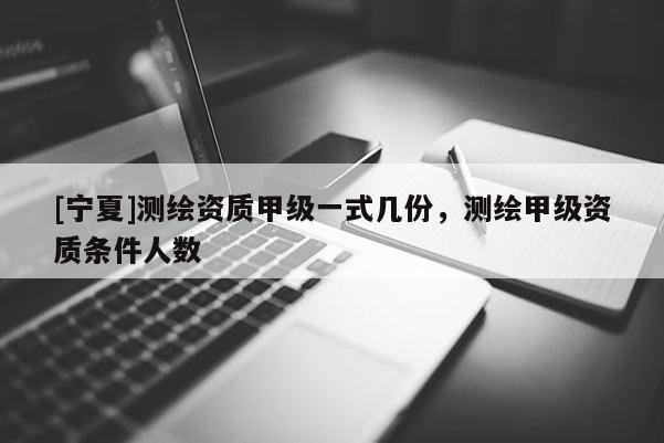 [寧夏]測繪資質(zhì)甲級一式幾份，測繪甲級資質(zhì)條件人數(shù)