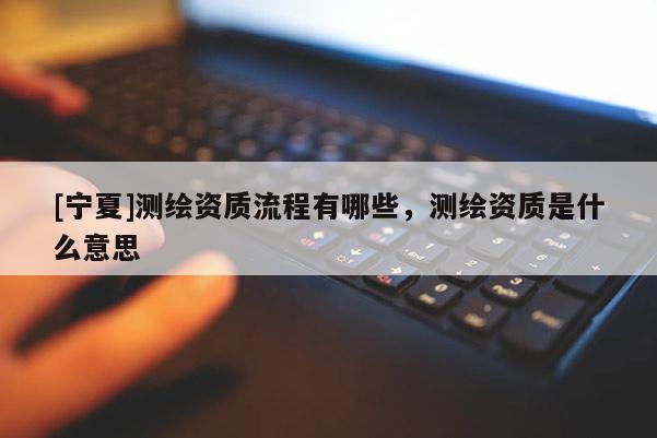[寧夏]測繪資質(zhì)流程有哪些，測繪資質(zhì)是什么意思
