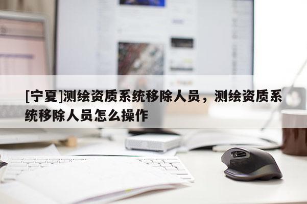 [寧夏]測繪資質(zhì)系統(tǒng)移除人員，測繪資質(zhì)系統(tǒng)移除人員怎么操作