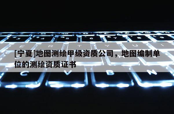 [寧夏]地圖測繪甲級資質(zhì)公司，地圖編制單位的測繪資質(zhì)證書