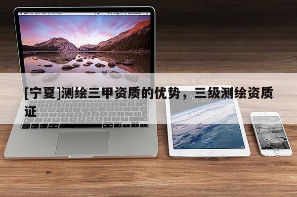 [寧夏]測(cè)繪三甲資質(zhì)的優(yōu)勢(shì)，三級(jí)測(cè)繪資質(zhì)證