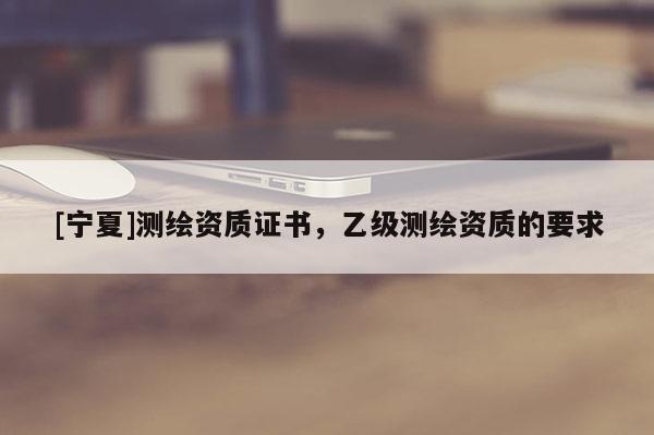 [寧夏]測繪資質(zhì)證書，乙級測繪資質(zhì)的要求