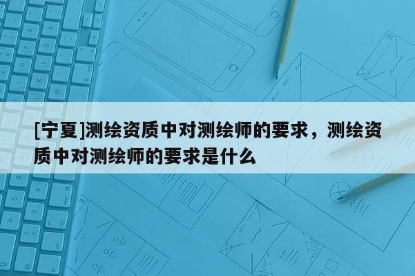[寧夏]測繪資質(zhì)中對測繪師的要求，測繪資質(zhì)中對測繪師的要求是什么
