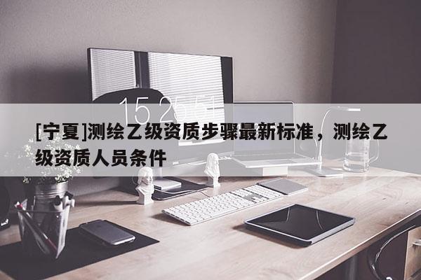 [寧夏]測繪乙級資質(zhì)步驟最新標準，測繪乙級資質(zhì)人員條件