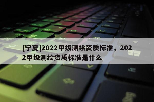 [寧夏]2022甲級測繪資質(zhì)標準，2022甲級測繪資質(zhì)標準是什么
