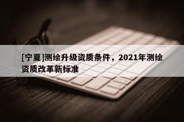 [寧夏]測(cè)繪升級(jí)資質(zhì)條件，2021年測(cè)繪資質(zhì)改革新標(biāo)準(zhǔn)