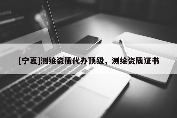 [寧夏]測繪資質(zhì)代辦頂級，測繪資質(zhì)證書