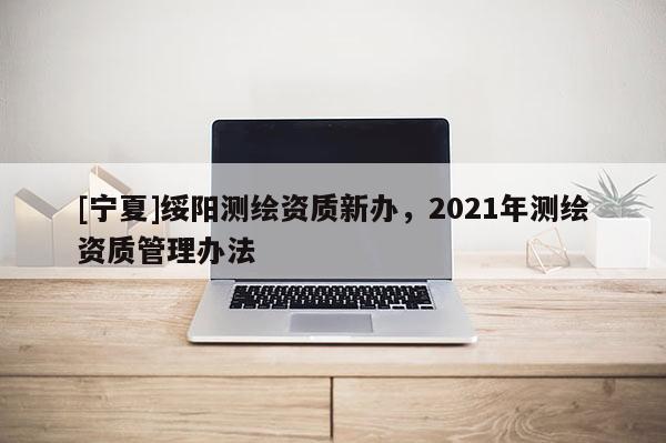 [寧夏]綏陽測繪資質(zhì)新辦，2021年測繪資質(zhì)管理辦法