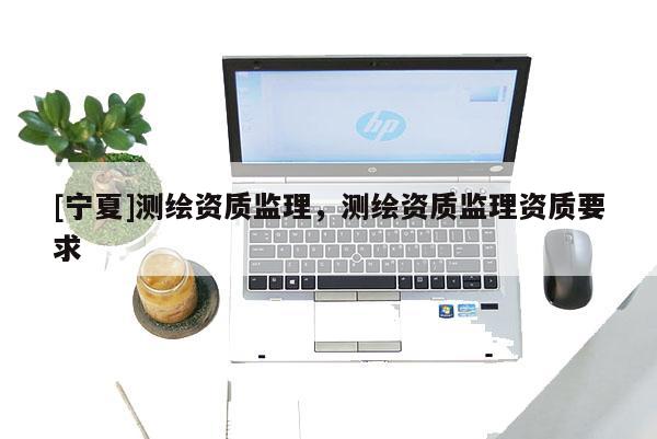 [寧夏]測(cè)繪資質(zhì)監(jiān)理，測(cè)繪資質(zhì)監(jiān)理資質(zhì)要求