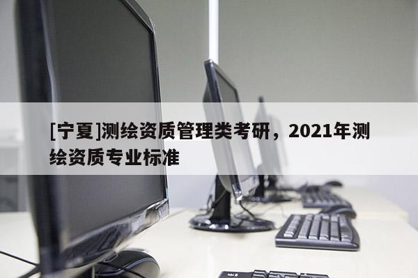[寧夏]測(cè)繪資質(zhì)管理類考研，2021年測(cè)繪資質(zhì)專業(yè)標(biāo)準(zhǔn)