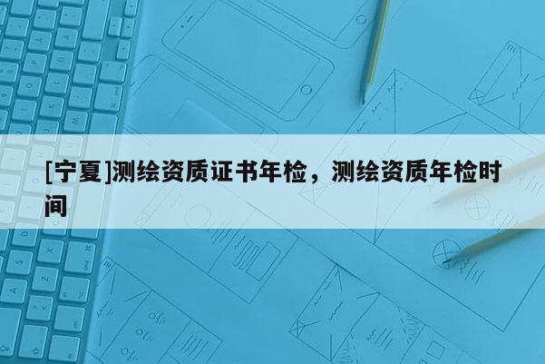 [寧夏]測繪資質(zhì)證書年檢，測繪資質(zhì)年檢時間