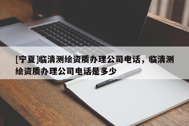 [寧夏]臨清測繪資質辦理公司電話，臨清測繪資質辦理公司電話是多少