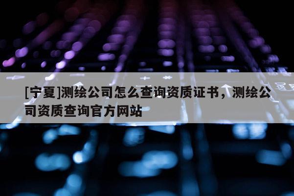 [寧夏]測(cè)繪公司怎么查詢資質(zhì)證書(shū)，測(cè)繪公司資質(zhì)查詢官方網(wǎng)站