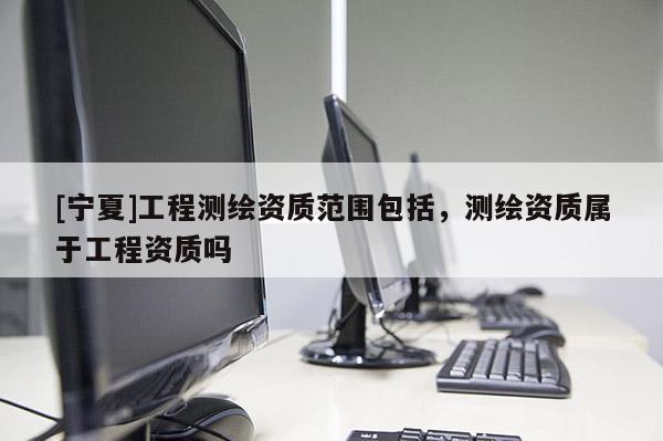[寧夏]工程測繪資質(zhì)范圍包括，測繪資質(zhì)屬于工程資質(zhì)嗎