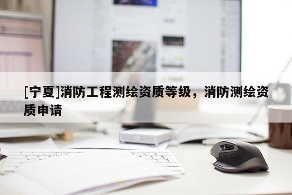 [寧夏]消防工程測(cè)繪資質(zhì)等級(jí)，消防測(cè)繪資質(zhì)申請(qǐng)