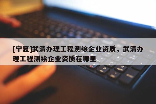 [寧夏]武清辦理工程測繪企業(yè)資質(zhì)，武清辦理工程測繪企業(yè)資質(zhì)在哪里