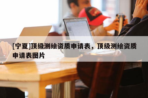 [寧夏]頂級(jí)測(cè)繪資質(zhì)申請(qǐng)表，頂級(jí)測(cè)繪資質(zhì)申請(qǐng)表圖片