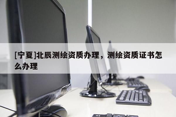[寧夏]北辰測繪資質(zhì)辦理，測繪資質(zhì)證書怎么辦理