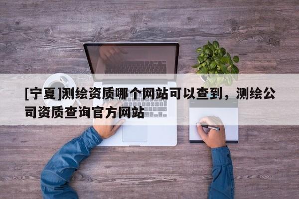 [寧夏]測繪資質(zhì)哪個網(wǎng)站可以查到，測繪公司資質(zhì)查詢官方網(wǎng)站