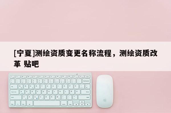 [寧夏]測繪資質(zhì)變更名稱流程，測繪資質(zhì)改革 貼吧