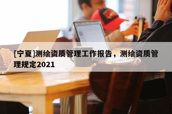 [寧夏]測(cè)繪資質(zhì)管理工作報(bào)告，測(cè)繪資質(zhì)管理規(guī)定2021