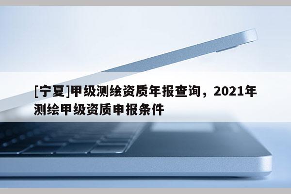 [寧夏]甲級(jí)測(cè)繪資質(zhì)年報(bào)查詢，2021年測(cè)繪甲級(jí)資質(zhì)申報(bào)條件