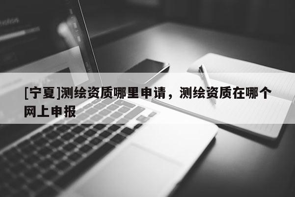 [寧夏]測(cè)繪資質(zhì)哪里申請(qǐng)，測(cè)繪資質(zhì)在哪個(gè)網(wǎng)上申報(bào)