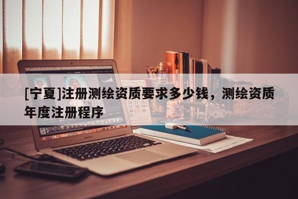 [寧夏]注冊(cè)測(cè)繪資質(zhì)要求多少錢，測(cè)繪資質(zhì)年度注冊(cè)程序