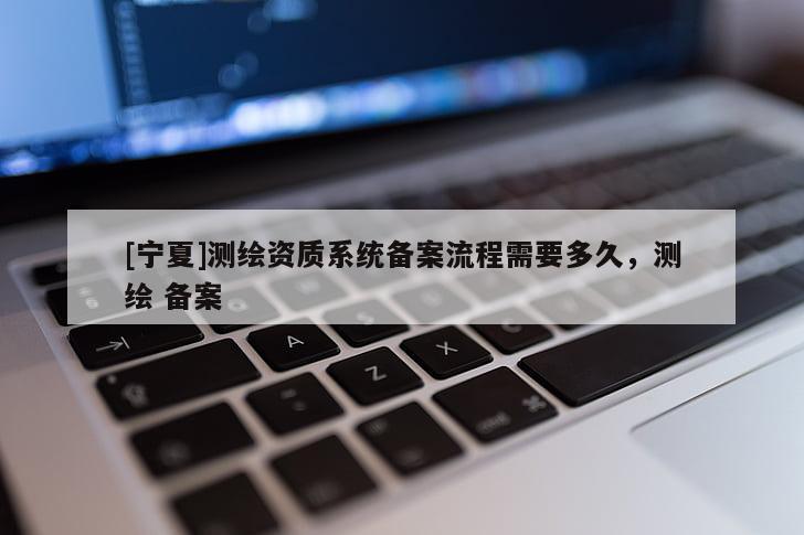 [寧夏]測(cè)繪資質(zhì)系統(tǒng)備案流程需要多久，測(cè)繪 備案