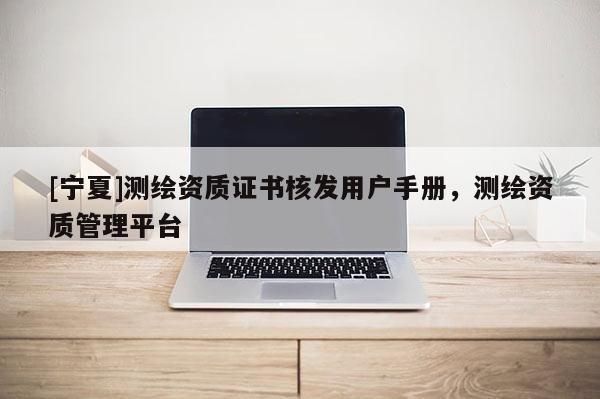 [寧夏]測繪資質(zhì)證書核發(fā)用戶手冊，測繪資質(zhì)管理平臺(tái)