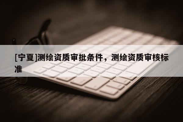 [寧夏]測(cè)繪資質(zhì)審批條件，測(cè)繪資質(zhì)審核標(biāo)準(zhǔn)