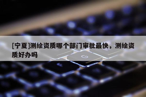 [寧夏]測繪資質(zhì)哪個部門審批最快，測繪資質(zhì)好辦嗎