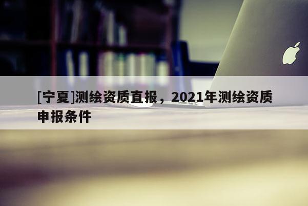 [寧夏]測繪資質(zhì)直報，2021年測繪資質(zhì)申報條件