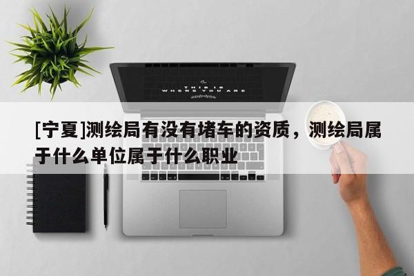 [寧夏]測(cè)繪局有沒(méi)有堵車的資質(zhì)，測(cè)繪局屬于什么單位屬于什么職業(yè)