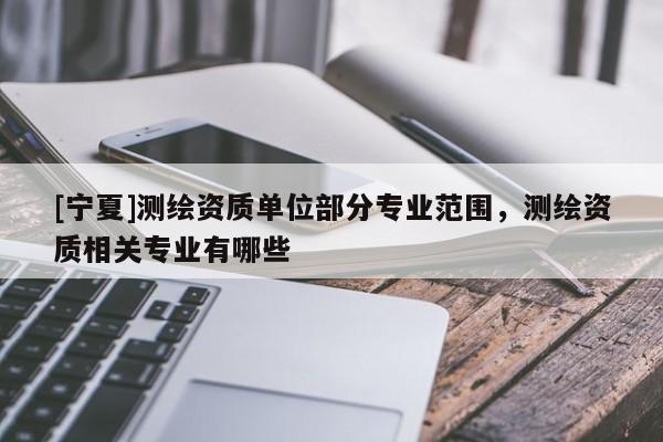 [寧夏]測(cè)繪資質(zhì)單位部分專業(yè)范圍，測(cè)繪資質(zhì)相關(guān)專業(yè)有哪些