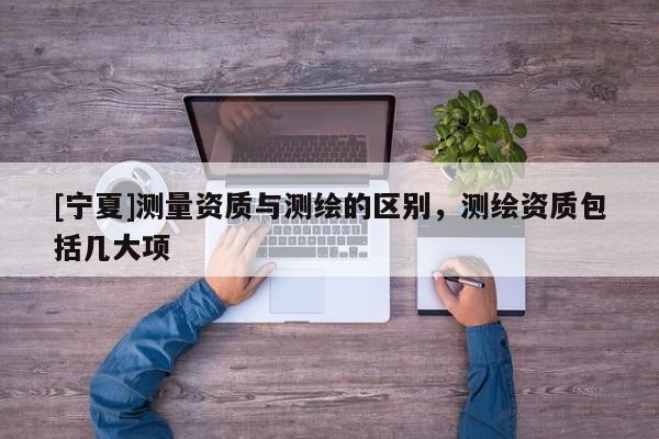 [寧夏]測量資質(zhì)與測繪的區(qū)別，測繪資質(zhì)包括幾大項