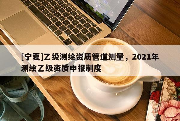 [寧夏]乙級測繪資質管道測量，2021年測繪乙級資質申報制度