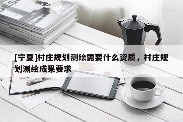 [寧夏]村莊規(guī)劃測繪需要什么資質(zhì)，村莊規(guī)劃測繪成果要求
