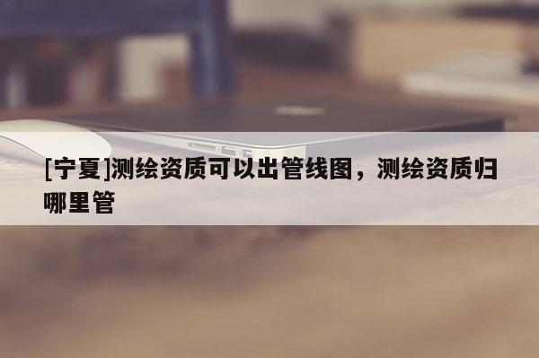 [寧夏]測繪資質可以出管線圖，測繪資質歸哪里管