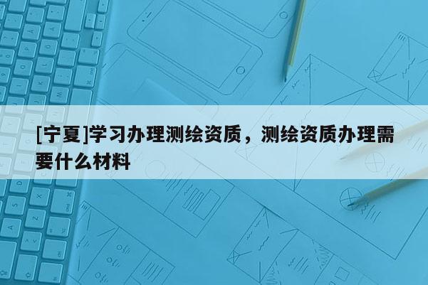 [寧夏]學習辦理測繪資質，測繪資質辦理需要什么材料