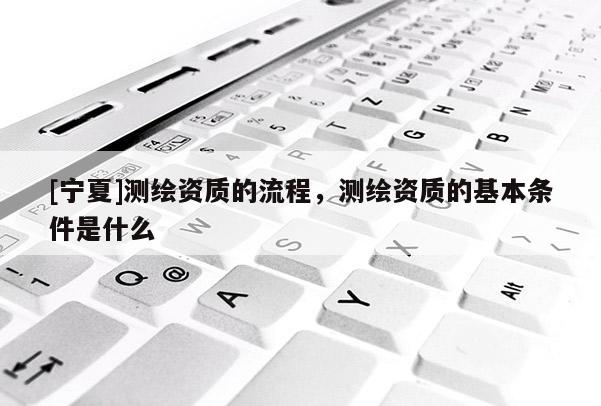 [寧夏]測(cè)繪資質(zhì)的流程，測(cè)繪資質(zhì)的基本條件是什么