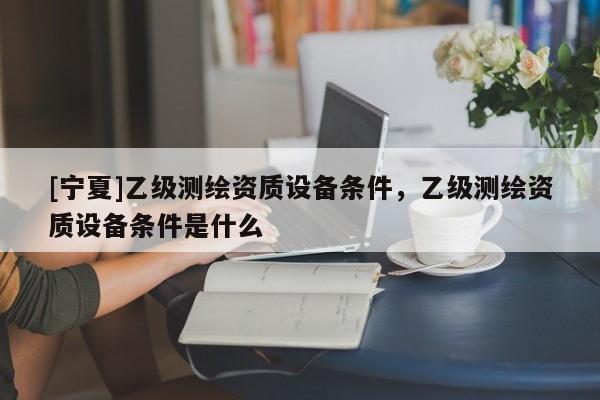 [寧夏]乙級測繪資質(zhì)設備條件，乙級測繪資質(zhì)設備條件是什么