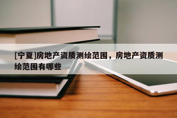 [寧夏]房地產(chǎn)資質(zhì)測繪范圍，房地產(chǎn)資質(zhì)測繪范圍有哪些
