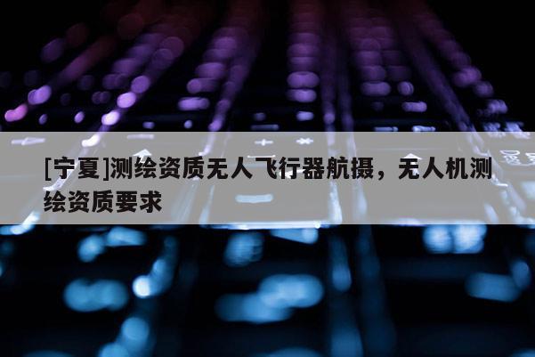 [寧夏]測繪資質(zhì)無人飛行器航攝，無人機測繪資質(zhì)要求